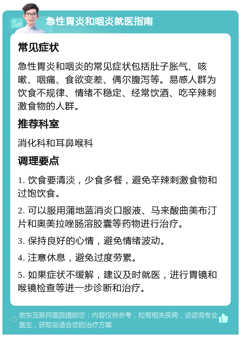 急性胃炎和咽炎就医指南 常见症状 急性胃炎和咽炎的常见症状包括肚子胀气、咳嗽、咽痛、食欲变差、偶尔腹泻等。易感人群为饮食不规律、情绪不稳定、经常饮酒、吃辛辣刺激食物的人群。 推荐科室 消化科和耳鼻喉科 调理要点 1. 饮食要清淡，少食多餐，避免辛辣刺激食物和过饱饮食。 2. 可以服用蒲地蓝消炎口服液、马来酸曲美布汀片和奥美拉唑肠溶胶囊等药物进行治疗。 3. 保持良好的心情，避免情绪波动。 4. 注意休息，避免过度劳累。 5. 如果症状不缓解，建议及时就医，进行胃镜和喉镜检查等进一步诊断和治疗。