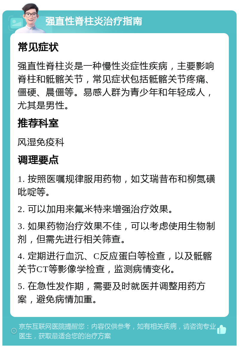 强直性脊柱炎治疗指南 常见症状 强直性脊柱炎是一种慢性炎症性疾病，主要影响脊柱和骶髂关节，常见症状包括骶髂关节疼痛、僵硬、晨僵等。易感人群为青少年和年轻成人，尤其是男性。 推荐科室 风湿免疫科 调理要点 1. 按照医嘱规律服用药物，如艾瑞昔布和柳氮磺吡啶等。 2. 可以加用来氟米特来增强治疗效果。 3. 如果药物治疗效果不佳，可以考虑使用生物制剂，但需先进行相关筛查。 4. 定期进行血沉、C反应蛋白等检查，以及骶髂关节CT等影像学检查，监测病情变化。 5. 在急性发作期，需要及时就医并调整用药方案，避免病情加重。