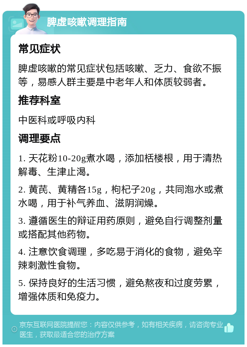 脾虚咳嗽调理指南 常见症状 脾虚咳嗽的常见症状包括咳嗽、乏力、食欲不振等，易感人群主要是中老年人和体质较弱者。 推荐科室 中医科或呼吸内科 调理要点 1. 天花粉10-20g煮水喝，添加栝楼根，用于清热解毒、生津止渴。 2. 黄芪、黄精各15g，枸杞子20g，共同泡水或煮水喝，用于补气养血、滋阴润燥。 3. 遵循医生的辩证用药原则，避免自行调整剂量或搭配其他药物。 4. 注意饮食调理，多吃易于消化的食物，避免辛辣刺激性食物。 5. 保持良好的生活习惯，避免熬夜和过度劳累，增强体质和免疫力。