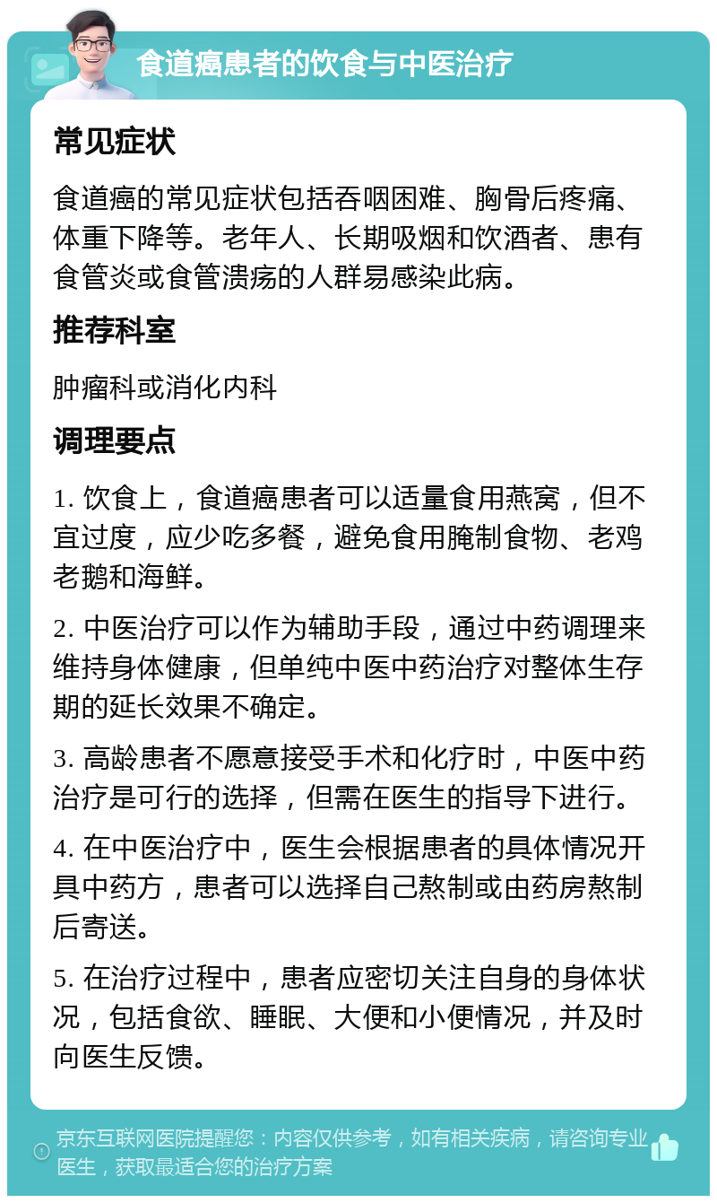 食道癌患者的饮食与中医治疗 常见症状 食道癌的常见症状包括吞咽困难、胸骨后疼痛、体重下降等。老年人、长期吸烟和饮酒者、患有食管炎或食管溃疡的人群易感染此病。 推荐科室 肿瘤科或消化内科 调理要点 1. 饮食上，食道癌患者可以适量食用燕窝，但不宜过度，应少吃多餐，避免食用腌制食物、老鸡老鹅和海鲜。 2. 中医治疗可以作为辅助手段，通过中药调理来维持身体健康，但单纯中医中药治疗对整体生存期的延长效果不确定。 3. 高龄患者不愿意接受手术和化疗时，中医中药治疗是可行的选择，但需在医生的指导下进行。 4. 在中医治疗中，医生会根据患者的具体情况开具中药方，患者可以选择自己熬制或由药房熬制后寄送。 5. 在治疗过程中，患者应密切关注自身的身体状况，包括食欲、睡眠、大便和小便情况，并及时向医生反馈。