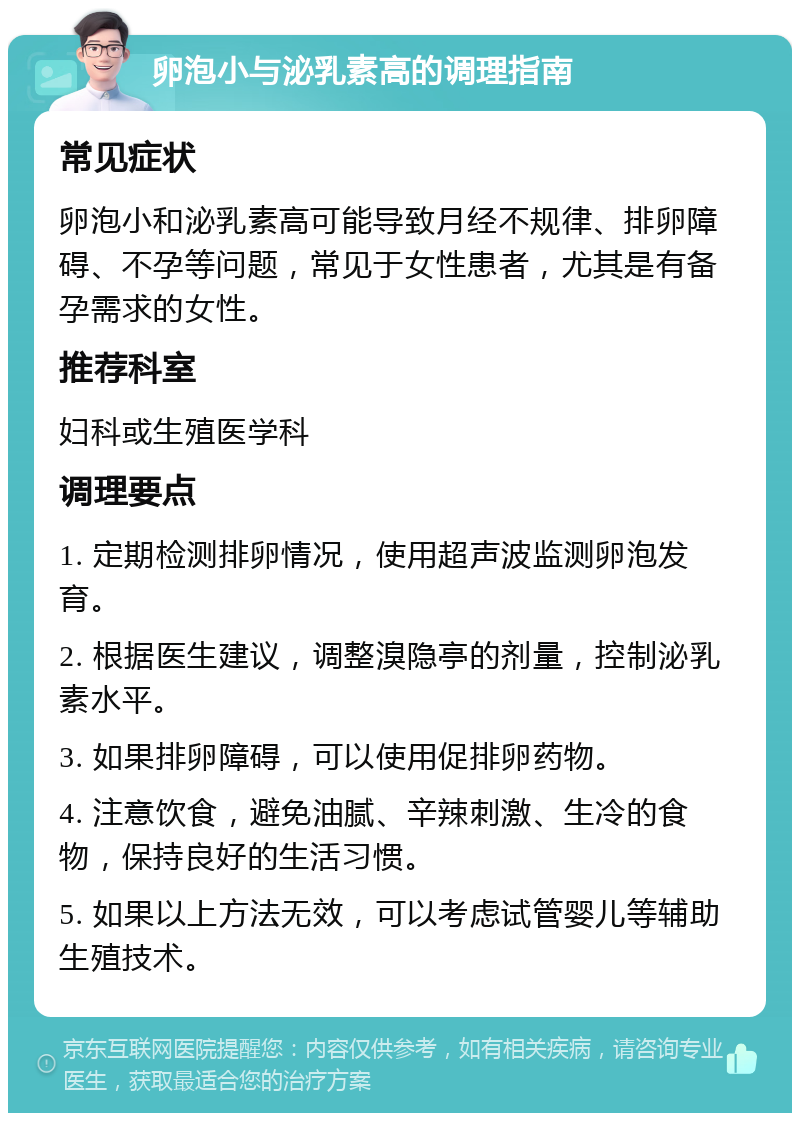 卵泡小与泌乳素高的调理指南 常见症状 卵泡小和泌乳素高可能导致月经不规律、排卵障碍、不孕等问题，常见于女性患者，尤其是有备孕需求的女性。 推荐科室 妇科或生殖医学科 调理要点 1. 定期检测排卵情况，使用超声波监测卵泡发育。 2. 根据医生建议，调整溴隐亭的剂量，控制泌乳素水平。 3. 如果排卵障碍，可以使用促排卵药物。 4. 注意饮食，避免油腻、辛辣刺激、生冷的食物，保持良好的生活习惯。 5. 如果以上方法无效，可以考虑试管婴儿等辅助生殖技术。