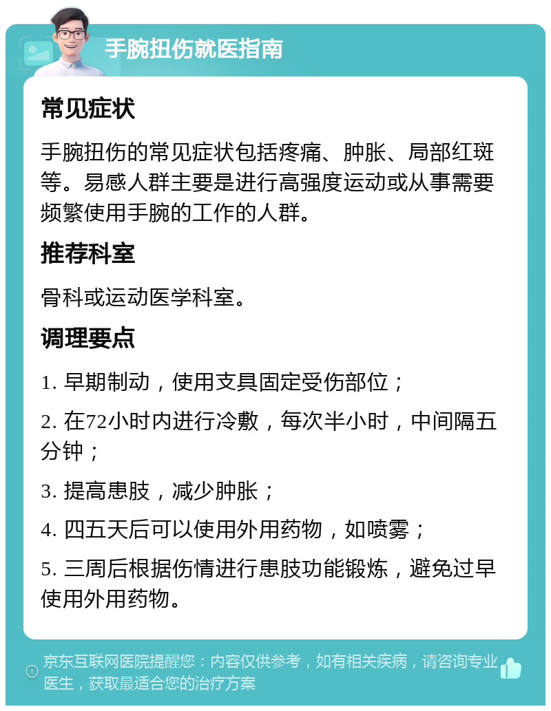 手腕扭伤就医指南 常见症状 手腕扭伤的常见症状包括疼痛、肿胀、局部红斑等。易感人群主要是进行高强度运动或从事需要频繁使用手腕的工作的人群。 推荐科室 骨科或运动医学科室。 调理要点 1. 早期制动，使用支具固定受伤部位； 2. 在72小时内进行冷敷，每次半小时，中间隔五分钟； 3. 提高患肢，减少肿胀； 4. 四五天后可以使用外用药物，如喷雾； 5. 三周后根据伤情进行患肢功能锻炼，避免过早使用外用药物。