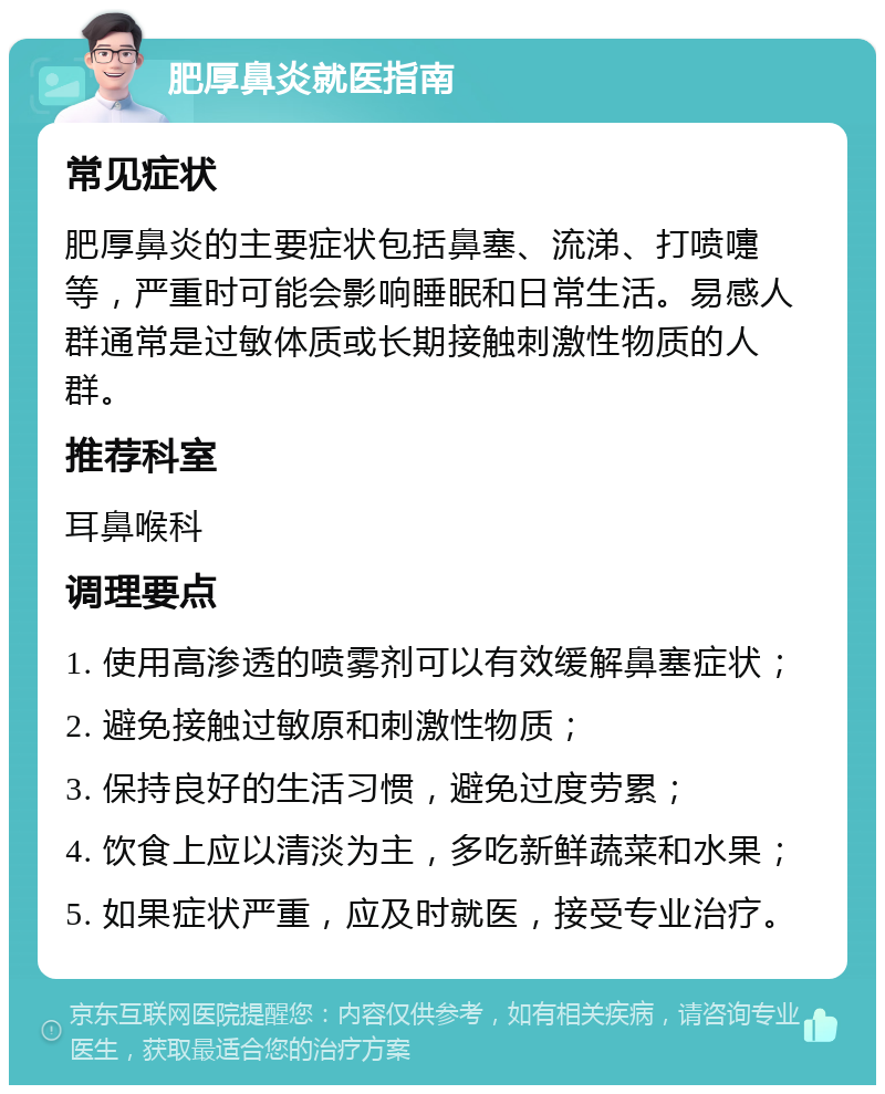 肥厚鼻炎就医指南 常见症状 肥厚鼻炎的主要症状包括鼻塞、流涕、打喷嚏等，严重时可能会影响睡眠和日常生活。易感人群通常是过敏体质或长期接触刺激性物质的人群。 推荐科室 耳鼻喉科 调理要点 1. 使用高渗透的喷雾剂可以有效缓解鼻塞症状； 2. 避免接触过敏原和刺激性物质； 3. 保持良好的生活习惯，避免过度劳累； 4. 饮食上应以清淡为主，多吃新鲜蔬菜和水果； 5. 如果症状严重，应及时就医，接受专业治疗。