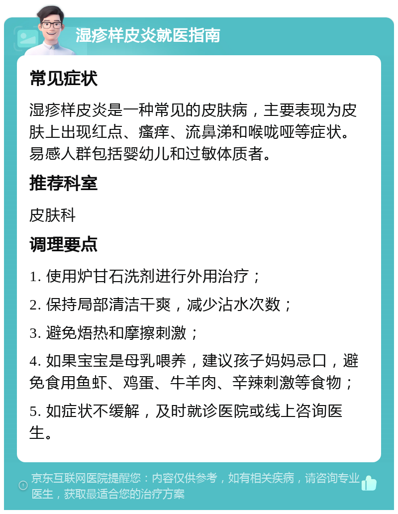 湿疹样皮炎就医指南 常见症状 湿疹样皮炎是一种常见的皮肤病，主要表现为皮肤上出现红点、瘙痒、流鼻涕和喉咙哑等症状。易感人群包括婴幼儿和过敏体质者。 推荐科室 皮肤科 调理要点 1. 使用炉甘石洗剂进行外用治疗； 2. 保持局部清洁干爽，减少沾水次数； 3. 避免焐热和摩擦刺激； 4. 如果宝宝是母乳喂养，建议孩子妈妈忌口，避免食用鱼虾、鸡蛋、牛羊肉、辛辣刺激等食物； 5. 如症状不缓解，及时就诊医院或线上咨询医生。