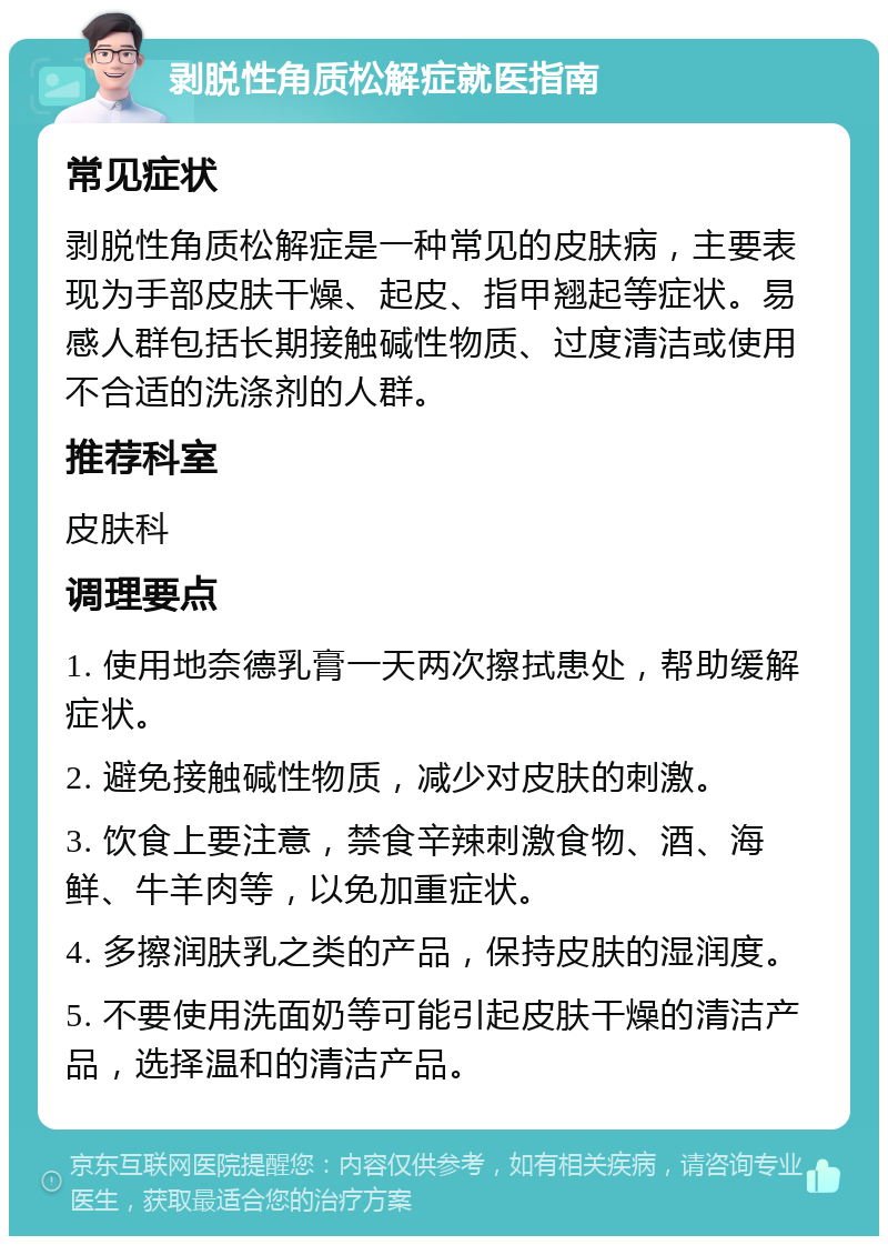 剥脱性角质松解症就医指南 常见症状 剥脱性角质松解症是一种常见的皮肤病，主要表现为手部皮肤干燥、起皮、指甲翘起等症状。易感人群包括长期接触碱性物质、过度清洁或使用不合适的洗涤剂的人群。 推荐科室 皮肤科 调理要点 1. 使用地奈德乳膏一天两次擦拭患处，帮助缓解症状。 2. 避免接触碱性物质，减少对皮肤的刺激。 3. 饮食上要注意，禁食辛辣刺激食物、酒、海鲜、牛羊肉等，以免加重症状。 4. 多擦润肤乳之类的产品，保持皮肤的湿润度。 5. 不要使用洗面奶等可能引起皮肤干燥的清洁产品，选择温和的清洁产品。