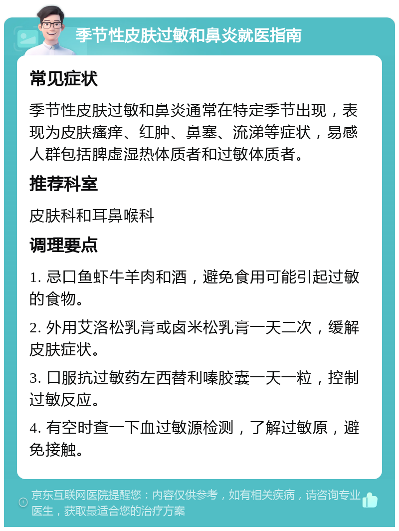 季节性皮肤过敏和鼻炎就医指南 常见症状 季节性皮肤过敏和鼻炎通常在特定季节出现，表现为皮肤瘙痒、红肿、鼻塞、流涕等症状，易感人群包括脾虚湿热体质者和过敏体质者。 推荐科室 皮肤科和耳鼻喉科 调理要点 1. 忌口鱼虾牛羊肉和酒，避免食用可能引起过敏的食物。 2. 外用艾洛松乳膏或卤米松乳膏一天二次，缓解皮肤症状。 3. 口服抗过敏药左西替利嗪胶囊一天一粒，控制过敏反应。 4. 有空时查一下血过敏源检测，了解过敏原，避免接触。