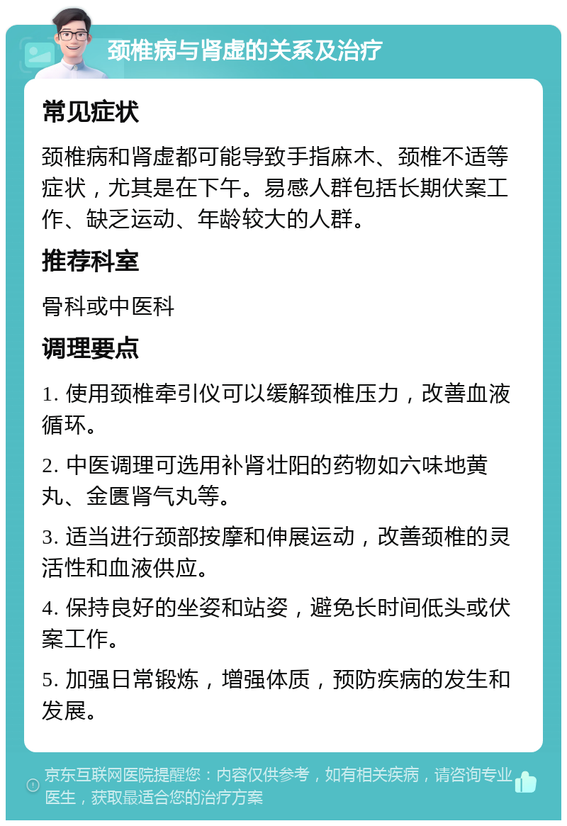 颈椎病与肾虚的关系及治疗 常见症状 颈椎病和肾虚都可能导致手指麻木、颈椎不适等症状，尤其是在下午。易感人群包括长期伏案工作、缺乏运动、年龄较大的人群。 推荐科室 骨科或中医科 调理要点 1. 使用颈椎牵引仪可以缓解颈椎压力，改善血液循环。 2. 中医调理可选用补肾壮阳的药物如六味地黄丸、金匮肾气丸等。 3. 适当进行颈部按摩和伸展运动，改善颈椎的灵活性和血液供应。 4. 保持良好的坐姿和站姿，避免长时间低头或伏案工作。 5. 加强日常锻炼，增强体质，预防疾病的发生和发展。