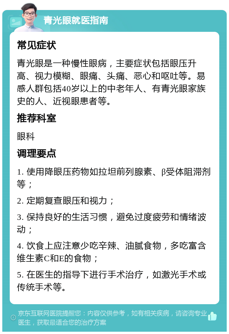 青光眼就医指南 常见症状 青光眼是一种慢性眼病，主要症状包括眼压升高、视力模糊、眼痛、头痛、恶心和呕吐等。易感人群包括40岁以上的中老年人、有青光眼家族史的人、近视眼患者等。 推荐科室 眼科 调理要点 1. 使用降眼压药物如拉坦前列腺素、β受体阻滞剂等； 2. 定期复查眼压和视力； 3. 保持良好的生活习惯，避免过度疲劳和情绪波动； 4. 饮食上应注意少吃辛辣、油腻食物，多吃富含维生素C和E的食物； 5. 在医生的指导下进行手术治疗，如激光手术或传统手术等。