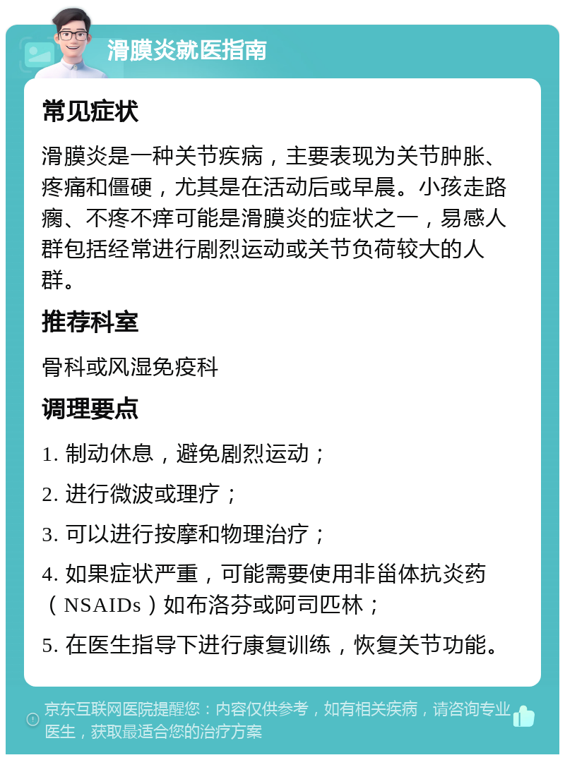 滑膜炎就医指南 常见症状 滑膜炎是一种关节疾病，主要表现为关节肿胀、疼痛和僵硬，尤其是在活动后或早晨。小孩走路瘸、不疼不痒可能是滑膜炎的症状之一，易感人群包括经常进行剧烈运动或关节负荷较大的人群。 推荐科室 骨科或风湿免疫科 调理要点 1. 制动休息，避免剧烈运动； 2. 进行微波或理疗； 3. 可以进行按摩和物理治疗； 4. 如果症状严重，可能需要使用非甾体抗炎药（NSAIDs）如布洛芬或阿司匹林； 5. 在医生指导下进行康复训练，恢复关节功能。