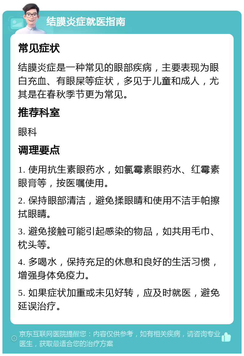 结膜炎症就医指南 常见症状 结膜炎症是一种常见的眼部疾病，主要表现为眼白充血、有眼屎等症状，多见于儿童和成人，尤其是在春秋季节更为常见。 推荐科室 眼科 调理要点 1. 使用抗生素眼药水，如氯霉素眼药水、红霉素眼膏等，按医嘱使用。 2. 保持眼部清洁，避免揉眼睛和使用不洁手帕擦拭眼睛。 3. 避免接触可能引起感染的物品，如共用毛巾、枕头等。 4. 多喝水，保持充足的休息和良好的生活习惯，增强身体免疫力。 5. 如果症状加重或未见好转，应及时就医，避免延误治疗。