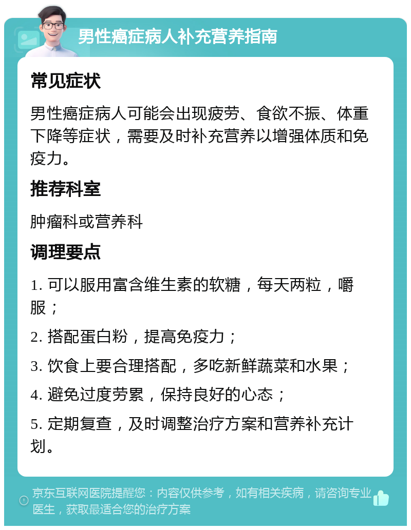 男性癌症病人补充营养指南 常见症状 男性癌症病人可能会出现疲劳、食欲不振、体重下降等症状，需要及时补充营养以增强体质和免疫力。 推荐科室 肿瘤科或营养科 调理要点 1. 可以服用富含维生素的软糖，每天两粒，嚼服； 2. 搭配蛋白粉，提高免疫力； 3. 饮食上要合理搭配，多吃新鲜蔬菜和水果； 4. 避免过度劳累，保持良好的心态； 5. 定期复查，及时调整治疗方案和营养补充计划。