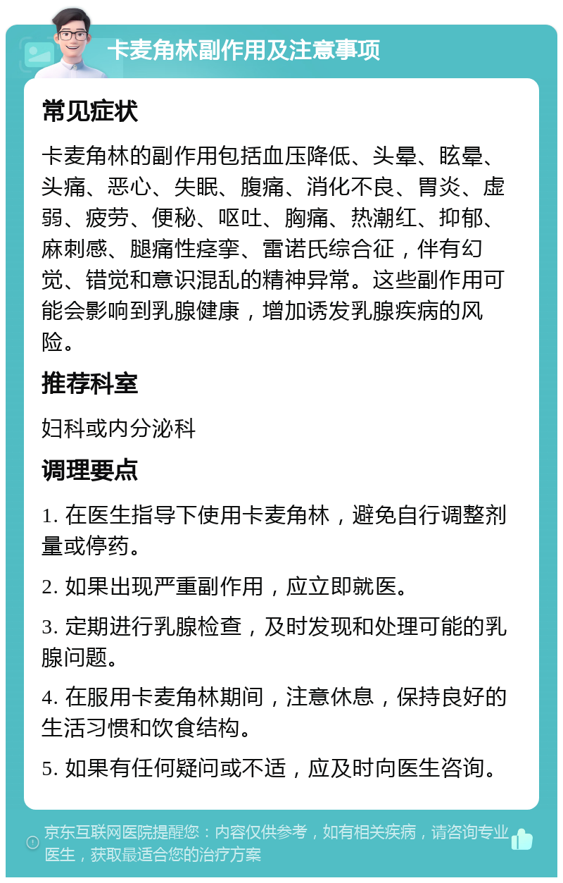 卡麦角林副作用及注意事项 常见症状 卡麦角林的副作用包括血压降低、头晕、眩晕、头痛、恶心、失眠、腹痛、消化不良、胃炎、虚弱、疲劳、便秘、呕吐、胸痛、热潮红、抑郁、麻刺感、腿痛性痉挛、雷诺氏综合征，伴有幻觉、错觉和意识混乱的精神异常。这些副作用可能会影响到乳腺健康，增加诱发乳腺疾病的风险。 推荐科室 妇科或内分泌科 调理要点 1. 在医生指导下使用卡麦角林，避免自行调整剂量或停药。 2. 如果出现严重副作用，应立即就医。 3. 定期进行乳腺检查，及时发现和处理可能的乳腺问题。 4. 在服用卡麦角林期间，注意休息，保持良好的生活习惯和饮食结构。 5. 如果有任何疑问或不适，应及时向医生咨询。