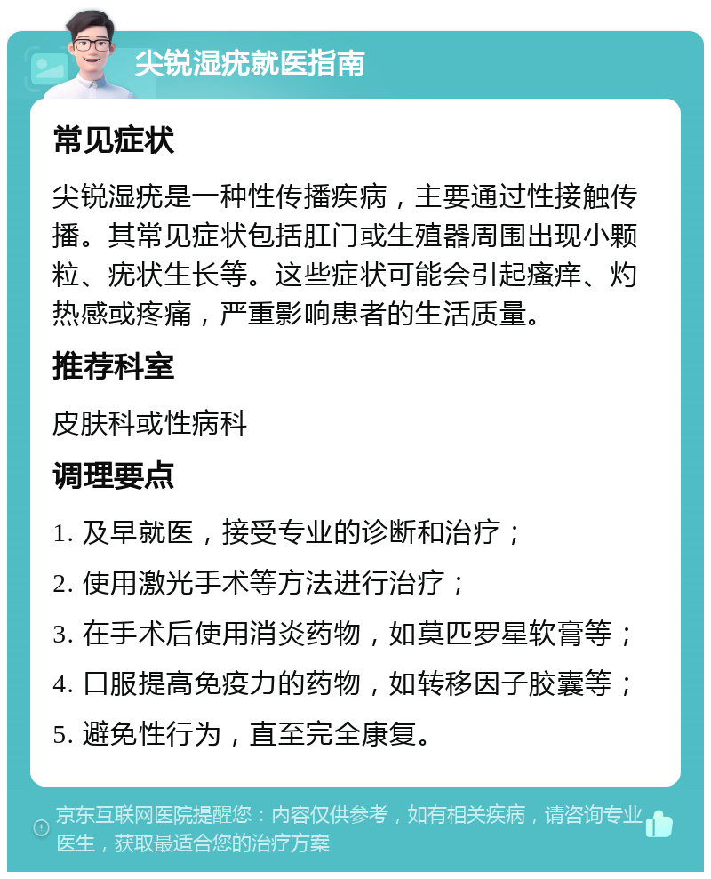 尖锐湿疣就医指南 常见症状 尖锐湿疣是一种性传播疾病，主要通过性接触传播。其常见症状包括肛门或生殖器周围出现小颗粒、疣状生长等。这些症状可能会引起瘙痒、灼热感或疼痛，严重影响患者的生活质量。 推荐科室 皮肤科或性病科 调理要点 1. 及早就医，接受专业的诊断和治疗； 2. 使用激光手术等方法进行治疗； 3. 在手术后使用消炎药物，如莫匹罗星软膏等； 4. 口服提高免疫力的药物，如转移因子胶囊等； 5. 避免性行为，直至完全康复。