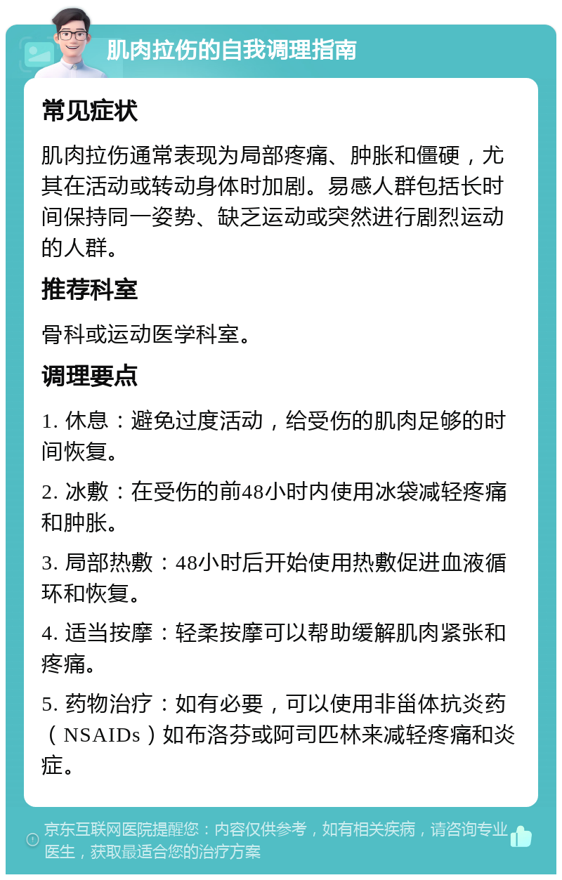 肌肉拉伤的自我调理指南 常见症状 肌肉拉伤通常表现为局部疼痛、肿胀和僵硬，尤其在活动或转动身体时加剧。易感人群包括长时间保持同一姿势、缺乏运动或突然进行剧烈运动的人群。 推荐科室 骨科或运动医学科室。 调理要点 1. 休息：避免过度活动，给受伤的肌肉足够的时间恢复。 2. 冰敷：在受伤的前48小时内使用冰袋减轻疼痛和肿胀。 3. 局部热敷：48小时后开始使用热敷促进血液循环和恢复。 4. 适当按摩：轻柔按摩可以帮助缓解肌肉紧张和疼痛。 5. 药物治疗：如有必要，可以使用非甾体抗炎药（NSAIDs）如布洛芬或阿司匹林来减轻疼痛和炎症。