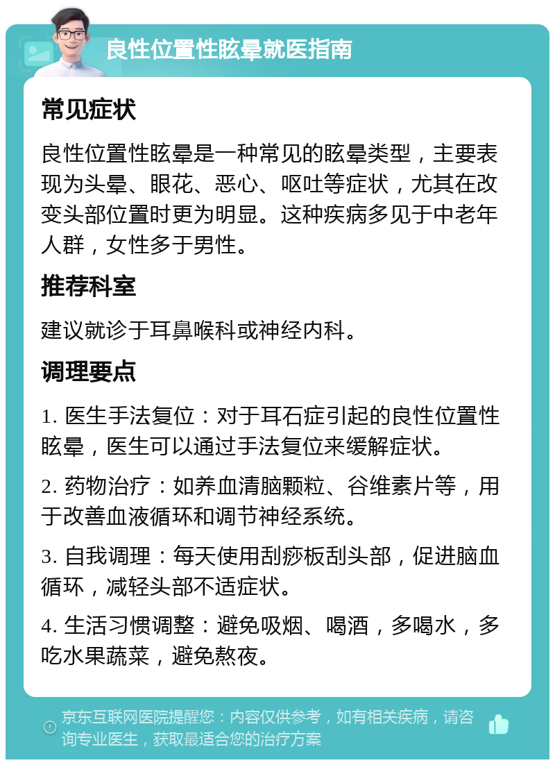 良性位置性眩晕就医指南 常见症状 良性位置性眩晕是一种常见的眩晕类型，主要表现为头晕、眼花、恶心、呕吐等症状，尤其在改变头部位置时更为明显。这种疾病多见于中老年人群，女性多于男性。 推荐科室 建议就诊于耳鼻喉科或神经内科。 调理要点 1. 医生手法复位：对于耳石症引起的良性位置性眩晕，医生可以通过手法复位来缓解症状。 2. 药物治疗：如养血清脑颗粒、谷维素片等，用于改善血液循环和调节神经系统。 3. 自我调理：每天使用刮痧板刮头部，促进脑血循环，减轻头部不适症状。 4. 生活习惯调整：避免吸烟、喝酒，多喝水，多吃水果蔬菜，避免熬夜。