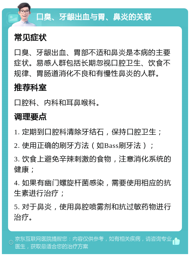 口臭、牙龈出血与胃、鼻炎的关联 常见症状 口臭、牙龈出血、胃部不适和鼻炎是本病的主要症状。易感人群包括长期忽视口腔卫生、饮食不规律、胃肠道消化不良和有慢性鼻炎的人群。 推荐科室 口腔科、内科和耳鼻喉科。 调理要点 1. 定期到口腔科清除牙结石，保持口腔卫生； 2. 使用正确的刷牙方法（如Bass刷牙法）； 3. 饮食上避免辛辣刺激的食物，注意消化系统的健康； 4. 如果有幽门螺旋杆菌感染，需要使用相应的抗生素进行治疗； 5. 对于鼻炎，使用鼻腔喷雾剂和抗过敏药物进行治疗。