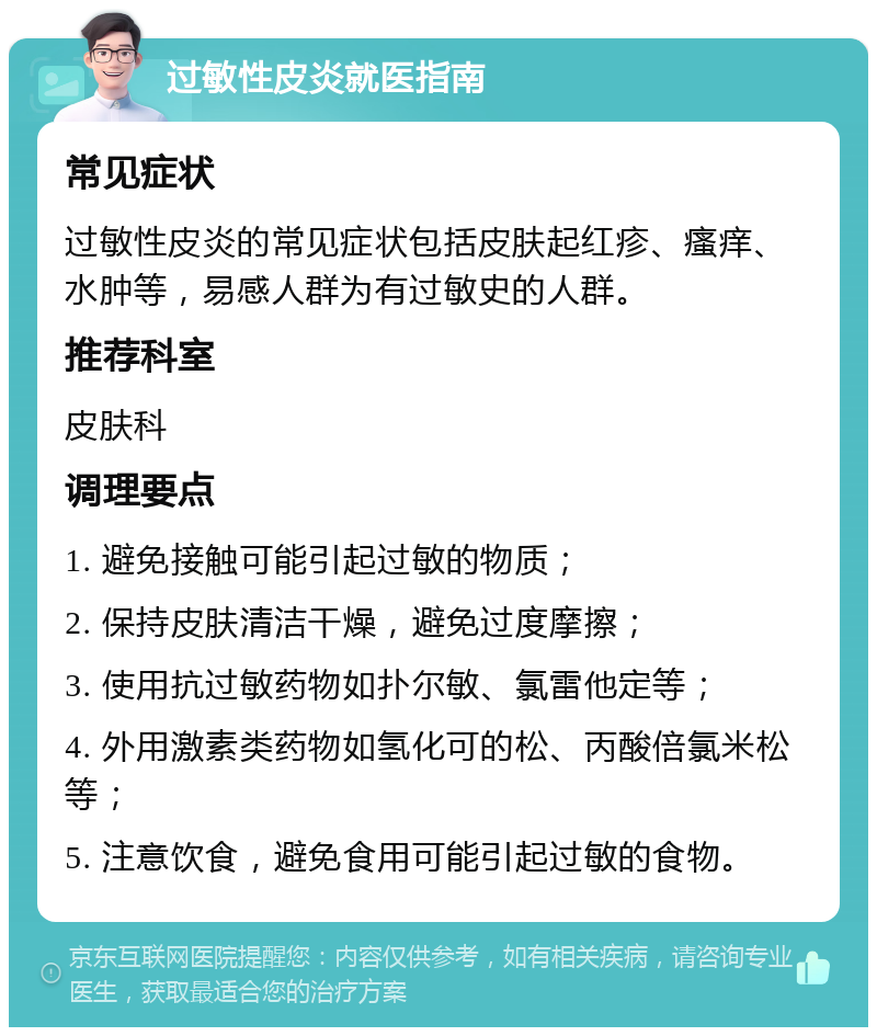 过敏性皮炎就医指南 常见症状 过敏性皮炎的常见症状包括皮肤起红疹、瘙痒、水肿等，易感人群为有过敏史的人群。 推荐科室 皮肤科 调理要点 1. 避免接触可能引起过敏的物质； 2. 保持皮肤清洁干燥，避免过度摩擦； 3. 使用抗过敏药物如扑尔敏、氯雷他定等； 4. 外用激素类药物如氢化可的松、丙酸倍氯米松等； 5. 注意饮食，避免食用可能引起过敏的食物。