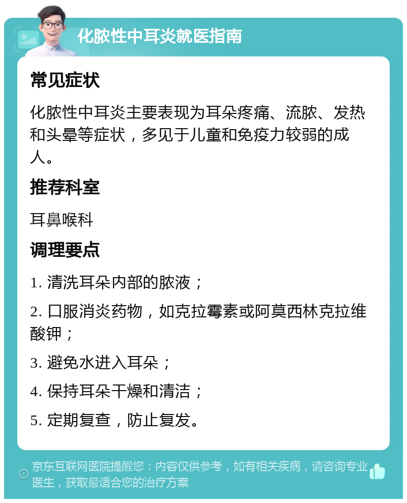 化脓性中耳炎就医指南 常见症状 化脓性中耳炎主要表现为耳朵疼痛、流脓、发热和头晕等症状，多见于儿童和免疫力较弱的成人。 推荐科室 耳鼻喉科 调理要点 1. 清洗耳朵内部的脓液； 2. 口服消炎药物，如克拉霉素或阿莫西林克拉维酸钾； 3. 避免水进入耳朵； 4. 保持耳朵干燥和清洁； 5. 定期复查，防止复发。