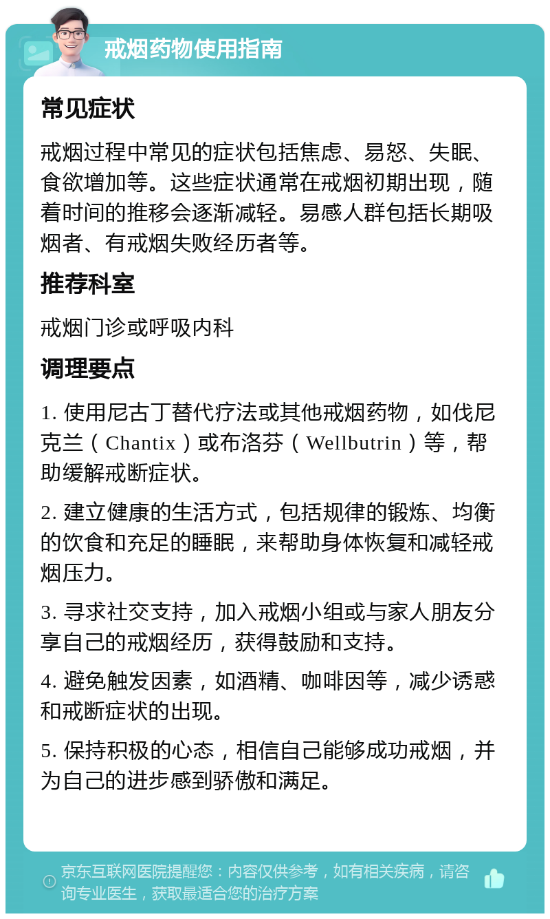 戒烟药物使用指南 常见症状 戒烟过程中常见的症状包括焦虑、易怒、失眠、食欲增加等。这些症状通常在戒烟初期出现，随着时间的推移会逐渐减轻。易感人群包括长期吸烟者、有戒烟失败经历者等。 推荐科室 戒烟门诊或呼吸内科 调理要点 1. 使用尼古丁替代疗法或其他戒烟药物，如伐尼克兰（Chantix）或布洛芬（Wellbutrin）等，帮助缓解戒断症状。 2. 建立健康的生活方式，包括规律的锻炼、均衡的饮食和充足的睡眠，来帮助身体恢复和减轻戒烟压力。 3. 寻求社交支持，加入戒烟小组或与家人朋友分享自己的戒烟经历，获得鼓励和支持。 4. 避免触发因素，如酒精、咖啡因等，减少诱惑和戒断症状的出现。 5. 保持积极的心态，相信自己能够成功戒烟，并为自己的进步感到骄傲和满足。