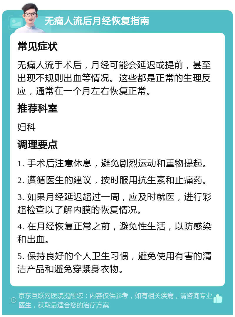 无痛人流后月经恢复指南 常见症状 无痛人流手术后，月经可能会延迟或提前，甚至出现不规则出血等情况。这些都是正常的生理反应，通常在一个月左右恢复正常。 推荐科室 妇科 调理要点 1. 手术后注意休息，避免剧烈运动和重物提起。 2. 遵循医生的建议，按时服用抗生素和止痛药。 3. 如果月经延迟超过一周，应及时就医，进行彩超检查以了解内膜的恢复情况。 4. 在月经恢复正常之前，避免性生活，以防感染和出血。 5. 保持良好的个人卫生习惯，避免使用有害的清洁产品和避免穿紧身衣物。