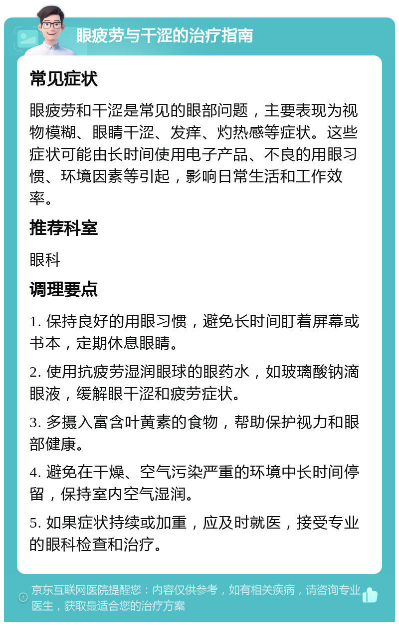 眼疲劳与干涩的治疗指南 常见症状 眼疲劳和干涩是常见的眼部问题，主要表现为视物模糊、眼睛干涩、发痒、灼热感等症状。这些症状可能由长时间使用电子产品、不良的用眼习惯、环境因素等引起，影响日常生活和工作效率。 推荐科室 眼科 调理要点 1. 保持良好的用眼习惯，避免长时间盯着屏幕或书本，定期休息眼睛。 2. 使用抗疲劳湿润眼球的眼药水，如玻璃酸钠滴眼液，缓解眼干涩和疲劳症状。 3. 多摄入富含叶黄素的食物，帮助保护视力和眼部健康。 4. 避免在干燥、空气污染严重的环境中长时间停留，保持室内空气湿润。 5. 如果症状持续或加重，应及时就医，接受专业的眼科检查和治疗。