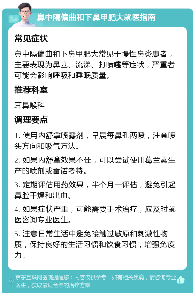 鼻中隔偏曲和下鼻甲肥大就医指南 常见症状 鼻中隔偏曲和下鼻甲肥大常见于慢性鼻炎患者，主要表现为鼻塞、流涕、打喷嚏等症状，严重者可能会影响呼吸和睡眠质量。 推荐科室 耳鼻喉科 调理要点 1. 使用内舒拿喷雾剂，早晨每鼻孔两喷，注意喷头方向和吸气方法。 2. 如果内舒拿效果不佳，可以尝试使用葛兰素生产的喷剂或雷诺考特。 3. 定期评估用药效果，半个月一评估，避免引起鼻腔干燥和出血。 4. 如果症状严重，可能需要手术治疗，应及时就医咨询专业医生。 5. 注意日常生活中避免接触过敏原和刺激性物质，保持良好的生活习惯和饮食习惯，增强免疫力。