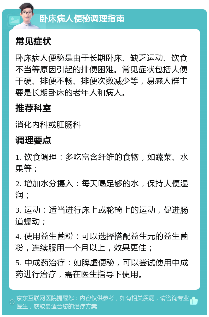 卧床病人便秘调理指南 常见症状 卧床病人便秘是由于长期卧床、缺乏运动、饮食不当等原因引起的排便困难。常见症状包括大便干硬、排便不畅、排便次数减少等，易感人群主要是长期卧床的老年人和病人。 推荐科室 消化内科或肛肠科 调理要点 1. 饮食调理：多吃富含纤维的食物，如蔬菜、水果等； 2. 增加水分摄入：每天喝足够的水，保持大便湿润； 3. 运动：适当进行床上或轮椅上的运动，促进肠道蠕动； 4. 使用益生菌粉：可以选择搭配益生元的益生菌粉，连续服用一个月以上，效果更佳； 5. 中成药治疗：如脾虚便秘，可以尝试使用中成药进行治疗，需在医生指导下使用。