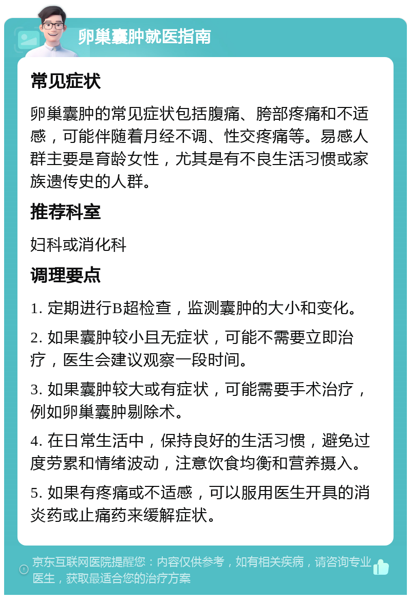 卵巢囊肿就医指南 常见症状 卵巢囊肿的常见症状包括腹痛、胯部疼痛和不适感，可能伴随着月经不调、性交疼痛等。易感人群主要是育龄女性，尤其是有不良生活习惯或家族遗传史的人群。 推荐科室 妇科或消化科 调理要点 1. 定期进行B超检查，监测囊肿的大小和变化。 2. 如果囊肿较小且无症状，可能不需要立即治疗，医生会建议观察一段时间。 3. 如果囊肿较大或有症状，可能需要手术治疗，例如卵巢囊肿剔除术。 4. 在日常生活中，保持良好的生活习惯，避免过度劳累和情绪波动，注意饮食均衡和营养摄入。 5. 如果有疼痛或不适感，可以服用医生开具的消炎药或止痛药来缓解症状。