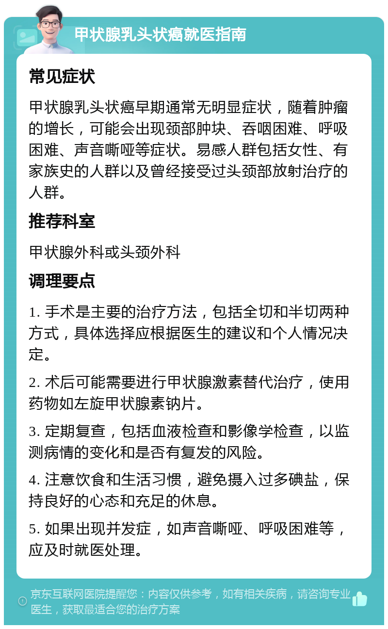 甲状腺乳头状癌就医指南 常见症状 甲状腺乳头状癌早期通常无明显症状，随着肿瘤的增长，可能会出现颈部肿块、吞咽困难、呼吸困难、声音嘶哑等症状。易感人群包括女性、有家族史的人群以及曾经接受过头颈部放射治疗的人群。 推荐科室 甲状腺外科或头颈外科 调理要点 1. 手术是主要的治疗方法，包括全切和半切两种方式，具体选择应根据医生的建议和个人情况决定。 2. 术后可能需要进行甲状腺激素替代治疗，使用药物如左旋甲状腺素钠片。 3. 定期复查，包括血液检查和影像学检查，以监测病情的变化和是否有复发的风险。 4. 注意饮食和生活习惯，避免摄入过多碘盐，保持良好的心态和充足的休息。 5. 如果出现并发症，如声音嘶哑、呼吸困难等，应及时就医处理。