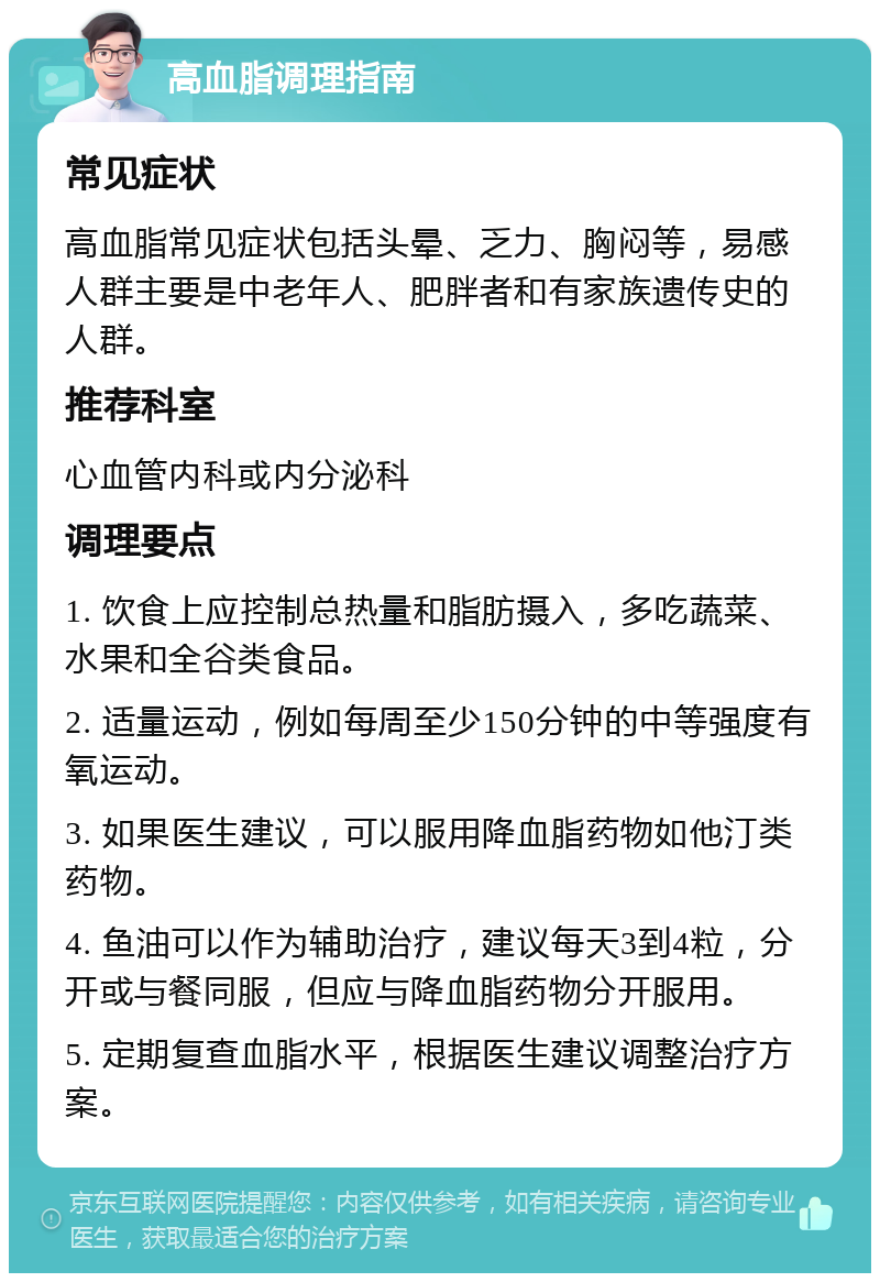 高血脂调理指南 常见症状 高血脂常见症状包括头晕、乏力、胸闷等，易感人群主要是中老年人、肥胖者和有家族遗传史的人群。 推荐科室 心血管内科或内分泌科 调理要点 1. 饮食上应控制总热量和脂肪摄入，多吃蔬菜、水果和全谷类食品。 2. 适量运动，例如每周至少150分钟的中等强度有氧运动。 3. 如果医生建议，可以服用降血脂药物如他汀类药物。 4. 鱼油可以作为辅助治疗，建议每天3到4粒，分开或与餐同服，但应与降血脂药物分开服用。 5. 定期复查血脂水平，根据医生建议调整治疗方案。