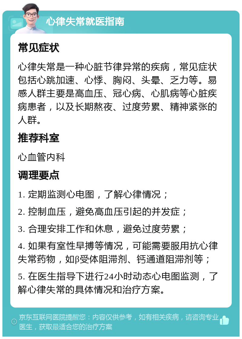 心律失常就医指南 常见症状 心律失常是一种心脏节律异常的疾病，常见症状包括心跳加速、心悸、胸闷、头晕、乏力等。易感人群主要是高血压、冠心病、心肌病等心脏疾病患者，以及长期熬夜、过度劳累、精神紧张的人群。 推荐科室 心血管内科 调理要点 1. 定期监测心电图，了解心律情况； 2. 控制血压，避免高血压引起的并发症； 3. 合理安排工作和休息，避免过度劳累； 4. 如果有室性早搏等情况，可能需要服用抗心律失常药物，如β受体阻滞剂、钙通道阻滞剂等； 5. 在医生指导下进行24小时动态心电图监测，了解心律失常的具体情况和治疗方案。