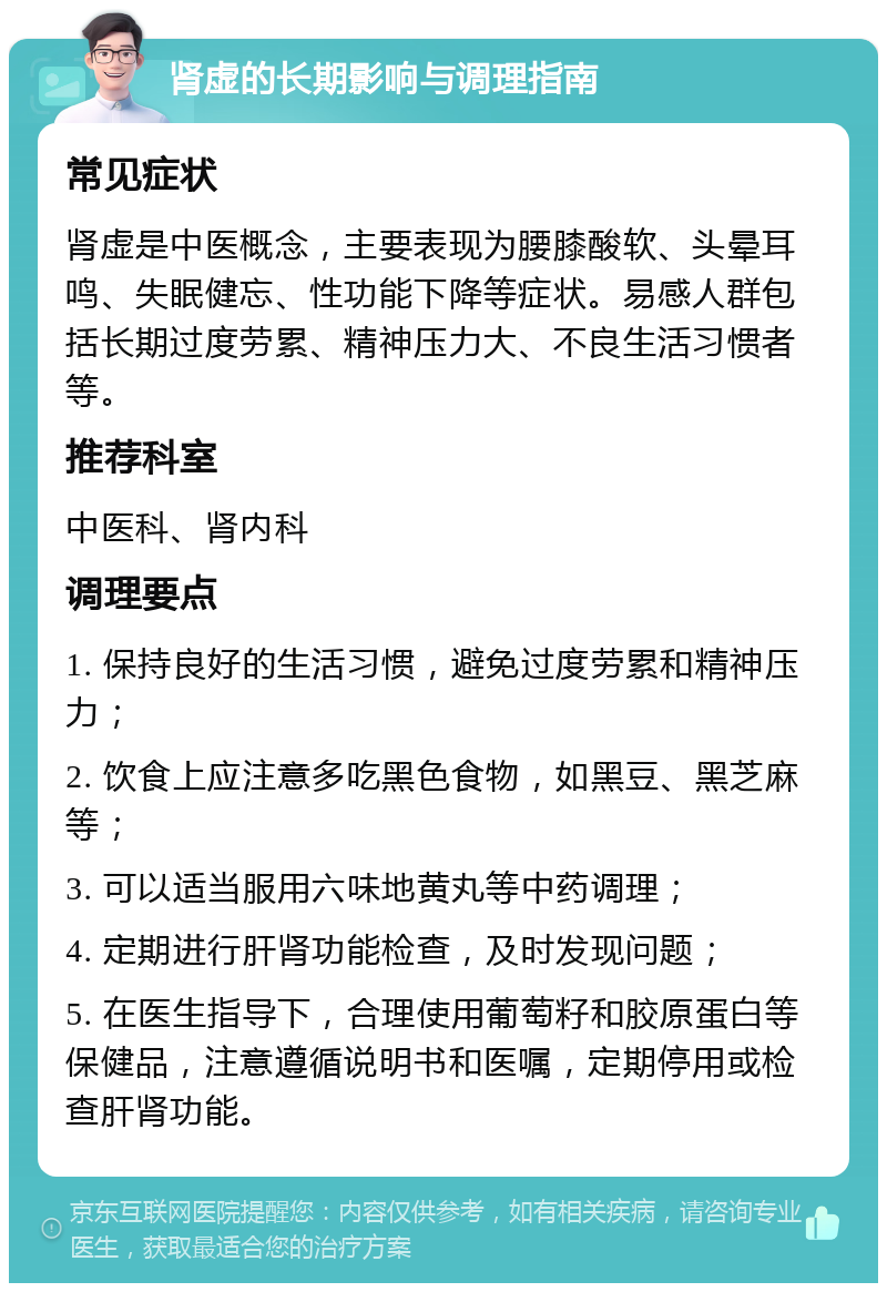 肾虚的长期影响与调理指南 常见症状 肾虚是中医概念，主要表现为腰膝酸软、头晕耳鸣、失眠健忘、性功能下降等症状。易感人群包括长期过度劳累、精神压力大、不良生活习惯者等。 推荐科室 中医科、肾内科 调理要点 1. 保持良好的生活习惯，避免过度劳累和精神压力； 2. 饮食上应注意多吃黑色食物，如黑豆、黑芝麻等； 3. 可以适当服用六味地黄丸等中药调理； 4. 定期进行肝肾功能检查，及时发现问题； 5. 在医生指导下，合理使用葡萄籽和胶原蛋白等保健品，注意遵循说明书和医嘱，定期停用或检查肝肾功能。