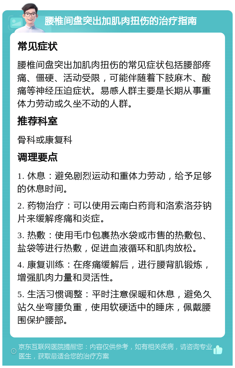 腰椎间盘突出加肌肉扭伤的治疗指南 常见症状 腰椎间盘突出加肌肉扭伤的常见症状包括腰部疼痛、僵硬、活动受限，可能伴随着下肢麻木、酸痛等神经压迫症状。易感人群主要是长期从事重体力劳动或久坐不动的人群。 推荐科室 骨科或康复科 调理要点 1. 休息：避免剧烈运动和重体力劳动，给予足够的休息时间。 2. 药物治疗：可以使用云南白药膏和洛索洛芬钠片来缓解疼痛和炎症。 3. 热敷：使用毛巾包裹热水袋或市售的热敷包、盐袋等进行热敷，促进血液循环和肌肉放松。 4. 康复训练：在疼痛缓解后，进行腰背肌锻炼，增强肌肉力量和灵活性。 5. 生活习惯调整：平时注意保暖和休息，避免久站久坐弯腰负重，使用软硬适中的睡床，佩戴腰围保护腰部。