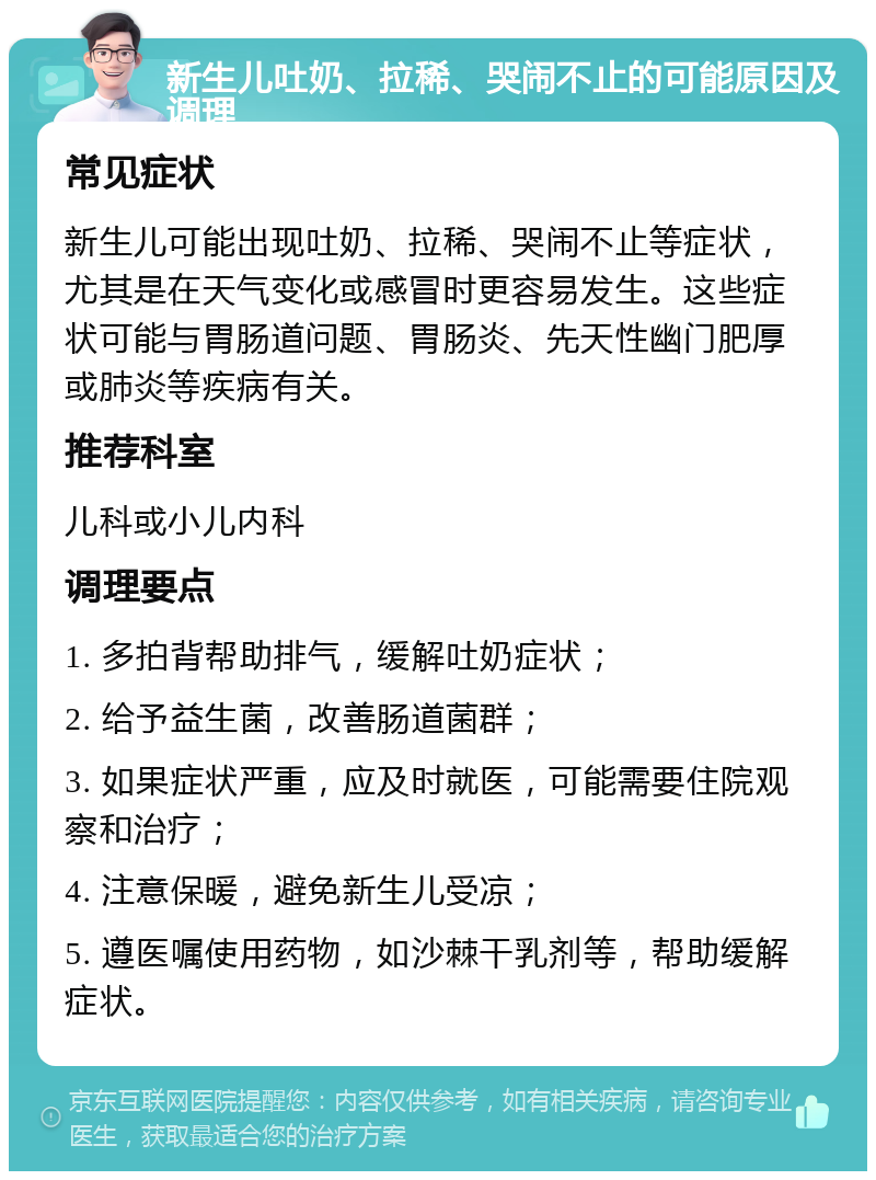 新生儿吐奶、拉稀、哭闹不止的可能原因及调理 常见症状 新生儿可能出现吐奶、拉稀、哭闹不止等症状，尤其是在天气变化或感冒时更容易发生。这些症状可能与胃肠道问题、胃肠炎、先天性幽门肥厚或肺炎等疾病有关。 推荐科室 儿科或小儿内科 调理要点 1. 多拍背帮助排气，缓解吐奶症状； 2. 给予益生菌，改善肠道菌群； 3. 如果症状严重，应及时就医，可能需要住院观察和治疗； 4. 注意保暖，避免新生儿受凉； 5. 遵医嘱使用药物，如沙棘干乳剂等，帮助缓解症状。