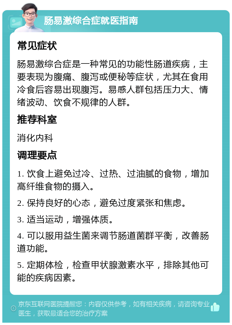 肠易激综合症就医指南 常见症状 肠易激综合症是一种常见的功能性肠道疾病，主要表现为腹痛、腹泻或便秘等症状，尤其在食用冷食后容易出现腹泻。易感人群包括压力大、情绪波动、饮食不规律的人群。 推荐科室 消化内科 调理要点 1. 饮食上避免过冷、过热、过油腻的食物，增加高纤维食物的摄入。 2. 保持良好的心态，避免过度紧张和焦虑。 3. 适当运动，增强体质。 4. 可以服用益生菌来调节肠道菌群平衡，改善肠道功能。 5. 定期体检，检查甲状腺激素水平，排除其他可能的疾病因素。