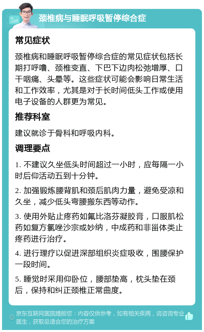 颈椎病与睡眠呼吸暂停综合症 常见症状 颈椎病和睡眠呼吸暂停综合症的常见症状包括长期打呼噜、颈椎变直、下巴下边肉松弛增厚、口干咽痛、头晕等。这些症状可能会影响日常生活和工作效率，尤其是对于长时间低头工作或使用电子设备的人群更为常见。 推荐科室 建议就诊于骨科和呼吸内科。 调理要点 1. 不建议久坐低头时间超过一小时，应每隔一小时后仰活动五到十分钟。 2. 加强锻炼腰背肌和颈后肌肉力量，避免受凉和久坐，减少低头弯腰搬东西等动作。 3. 使用外贴止疼药如氟比洛芬凝胶膏，口服肌松药如复方氯唑沙宗或妙纳，中成药和非甾体类止疼药进行治疗。 4. 进行理疗以促进深部组织炎症吸收，围腰保护一段时间。 5. 睡觉时采用仰卧位，腰部垫高，枕头垫在颈后，保持和纠正颈椎正常曲度。