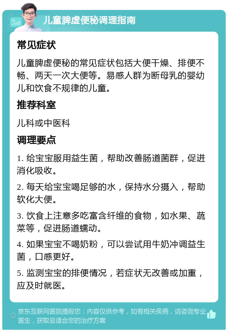 儿童脾虚便秘调理指南 常见症状 儿童脾虚便秘的常见症状包括大便干燥、排便不畅、两天一次大便等。易感人群为断母乳的婴幼儿和饮食不规律的儿童。 推荐科室 儿科或中医科 调理要点 1. 给宝宝服用益生菌，帮助改善肠道菌群，促进消化吸收。 2. 每天给宝宝喝足够的水，保持水分摄入，帮助软化大便。 3. 饮食上注意多吃富含纤维的食物，如水果、蔬菜等，促进肠道蠕动。 4. 如果宝宝不喝奶粉，可以尝试用牛奶冲调益生菌，口感更好。 5. 监测宝宝的排便情况，若症状无改善或加重，应及时就医。