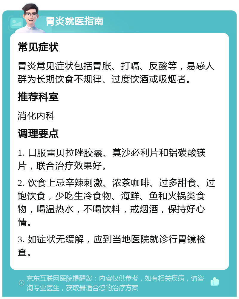 胃炎就医指南 常见症状 胃炎常见症状包括胃胀、打嗝、反酸等，易感人群为长期饮食不规律、过度饮酒或吸烟者。 推荐科室 消化内科 调理要点 1. 口服雷贝拉唑胶囊、莫沙必利片和铝碳酸镁片，联合治疗效果好。 2. 饮食上忌辛辣刺激、浓茶咖啡、过多甜食、过饱饮食，少吃生冷食物、海鲜、鱼和火锅类食物，喝温热水，不喝饮料，戒烟酒，保持好心情。 3. 如症状无缓解，应到当地医院就诊行胃镜检查。