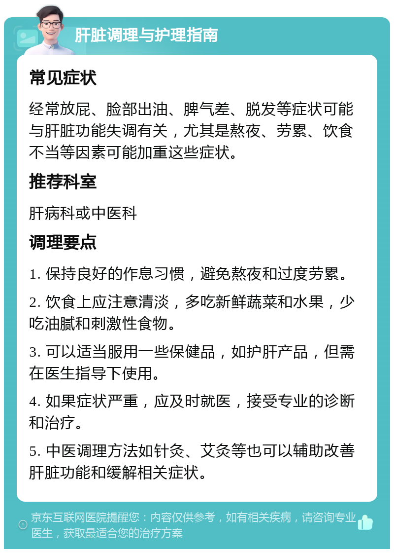 肝脏调理与护理指南 常见症状 经常放屁、脸部出油、脾气差、脱发等症状可能与肝脏功能失调有关，尤其是熬夜、劳累、饮食不当等因素可能加重这些症状。 推荐科室 肝病科或中医科 调理要点 1. 保持良好的作息习惯，避免熬夜和过度劳累。 2. 饮食上应注意清淡，多吃新鲜蔬菜和水果，少吃油腻和刺激性食物。 3. 可以适当服用一些保健品，如护肝产品，但需在医生指导下使用。 4. 如果症状严重，应及时就医，接受专业的诊断和治疗。 5. 中医调理方法如针灸、艾灸等也可以辅助改善肝脏功能和缓解相关症状。