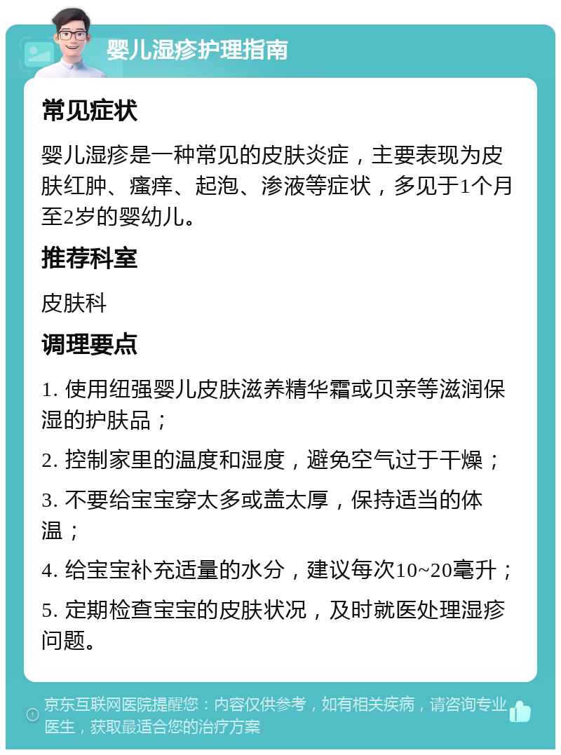 婴儿湿疹护理指南 常见症状 婴儿湿疹是一种常见的皮肤炎症，主要表现为皮肤红肿、瘙痒、起泡、渗液等症状，多见于1个月至2岁的婴幼儿。 推荐科室 皮肤科 调理要点 1. 使用纽强婴儿皮肤滋养精华霜或贝亲等滋润保湿的护肤品； 2. 控制家里的温度和湿度，避免空气过于干燥； 3. 不要给宝宝穿太多或盖太厚，保持适当的体温； 4. 给宝宝补充适量的水分，建议每次10~20毫升； 5. 定期检查宝宝的皮肤状况，及时就医处理湿疹问题。