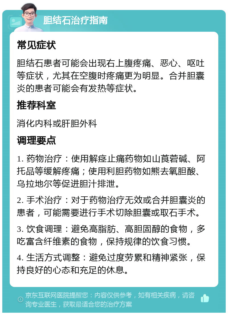 胆结石治疗指南 常见症状 胆结石患者可能会出现右上腹疼痛、恶心、呕吐等症状，尤其在空腹时疼痛更为明显。合并胆囊炎的患者可能会有发热等症状。 推荐科室 消化内科或肝胆外科 调理要点 1. 药物治疗：使用解痉止痛药物如山莨菪碱、阿托品等缓解疼痛；使用利胆药物如熊去氧胆酸、乌拉地尔等促进胆汁排泄。 2. 手术治疗：对于药物治疗无效或合并胆囊炎的患者，可能需要进行手术切除胆囊或取石手术。 3. 饮食调理：避免高脂肪、高胆固醇的食物，多吃富含纤维素的食物，保持规律的饮食习惯。 4. 生活方式调整：避免过度劳累和精神紧张，保持良好的心态和充足的休息。