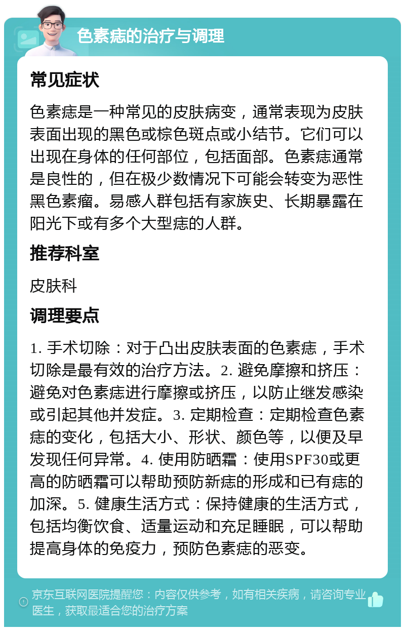 色素痣的治疗与调理 常见症状 色素痣是一种常见的皮肤病变，通常表现为皮肤表面出现的黑色或棕色斑点或小结节。它们可以出现在身体的任何部位，包括面部。色素痣通常是良性的，但在极少数情况下可能会转变为恶性黑色素瘤。易感人群包括有家族史、长期暴露在阳光下或有多个大型痣的人群。 推荐科室 皮肤科 调理要点 1. 手术切除：对于凸出皮肤表面的色素痣，手术切除是最有效的治疗方法。2. 避免摩擦和挤压：避免对色素痣进行摩擦或挤压，以防止继发感染或引起其他并发症。3. 定期检查：定期检查色素痣的变化，包括大小、形状、颜色等，以便及早发现任何异常。4. 使用防晒霜：使用SPF30或更高的防晒霜可以帮助预防新痣的形成和已有痣的加深。5. 健康生活方式：保持健康的生活方式，包括均衡饮食、适量运动和充足睡眠，可以帮助提高身体的免疫力，预防色素痣的恶变。