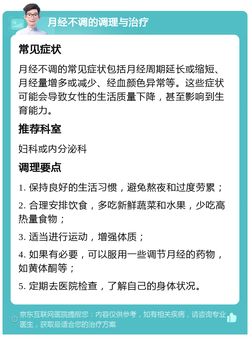 月经不调的调理与治疗 常见症状 月经不调的常见症状包括月经周期延长或缩短、月经量增多或减少、经血颜色异常等。这些症状可能会导致女性的生活质量下降，甚至影响到生育能力。 推荐科室 妇科或内分泌科 调理要点 1. 保持良好的生活习惯，避免熬夜和过度劳累； 2. 合理安排饮食，多吃新鲜蔬菜和水果，少吃高热量食物； 3. 适当进行运动，增强体质； 4. 如果有必要，可以服用一些调节月经的药物，如黄体酮等； 5. 定期去医院检查，了解自己的身体状况。