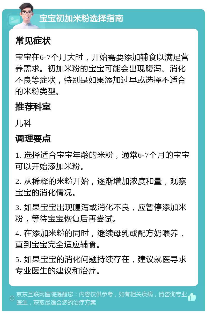 宝宝初加米粉选择指南 常见症状 宝宝在6-7个月大时，开始需要添加辅食以满足营养需求。初加米粉的宝宝可能会出现腹泻、消化不良等症状，特别是如果添加过早或选择不适合的米粉类型。 推荐科室 儿科 调理要点 1. 选择适合宝宝年龄的米粉，通常6-7个月的宝宝可以开始添加米粉。 2. 从稀释的米粉开始，逐渐增加浓度和量，观察宝宝的消化情况。 3. 如果宝宝出现腹泻或消化不良，应暂停添加米粉，等待宝宝恢复后再尝试。 4. 在添加米粉的同时，继续母乳或配方奶喂养，直到宝宝完全适应辅食。 5. 如果宝宝的消化问题持续存在，建议就医寻求专业医生的建议和治疗。