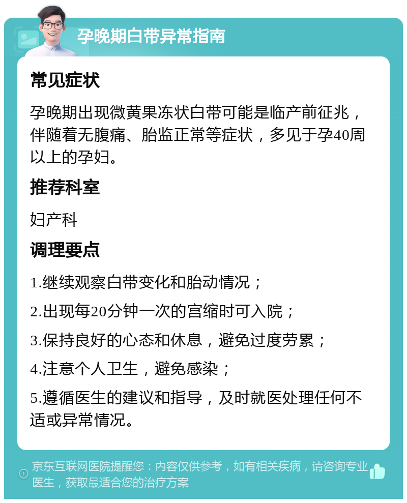 孕晚期白带异常指南 常见症状 孕晚期出现微黄果冻状白带可能是临产前征兆，伴随着无腹痛、胎监正常等症状，多见于孕40周以上的孕妇。 推荐科室 妇产科 调理要点 1.继续观察白带变化和胎动情况； 2.出现每20分钟一次的宫缩时可入院； 3.保持良好的心态和休息，避免过度劳累； 4.注意个人卫生，避免感染； 5.遵循医生的建议和指导，及时就医处理任何不适或异常情况。