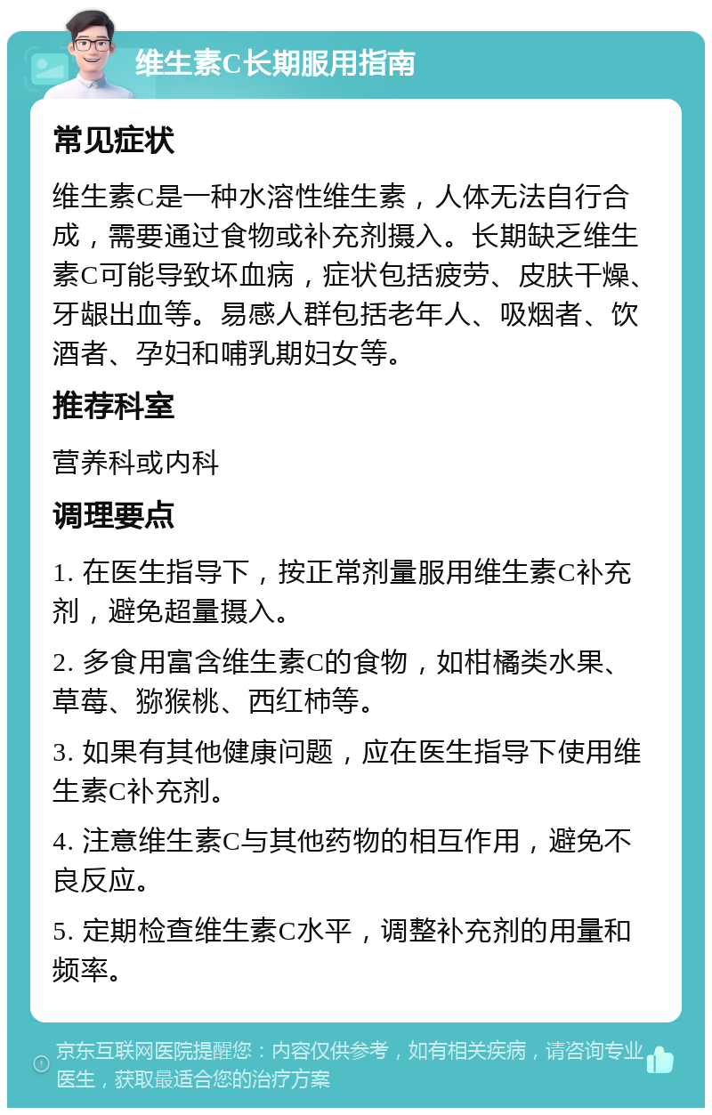 维生素C长期服用指南 常见症状 维生素C是一种水溶性维生素，人体无法自行合成，需要通过食物或补充剂摄入。长期缺乏维生素C可能导致坏血病，症状包括疲劳、皮肤干燥、牙龈出血等。易感人群包括老年人、吸烟者、饮酒者、孕妇和哺乳期妇女等。 推荐科室 营养科或内科 调理要点 1. 在医生指导下，按正常剂量服用维生素C补充剂，避免超量摄入。 2. 多食用富含维生素C的食物，如柑橘类水果、草莓、猕猴桃、西红柿等。 3. 如果有其他健康问题，应在医生指导下使用维生素C补充剂。 4. 注意维生素C与其他药物的相互作用，避免不良反应。 5. 定期检查维生素C水平，调整补充剂的用量和频率。