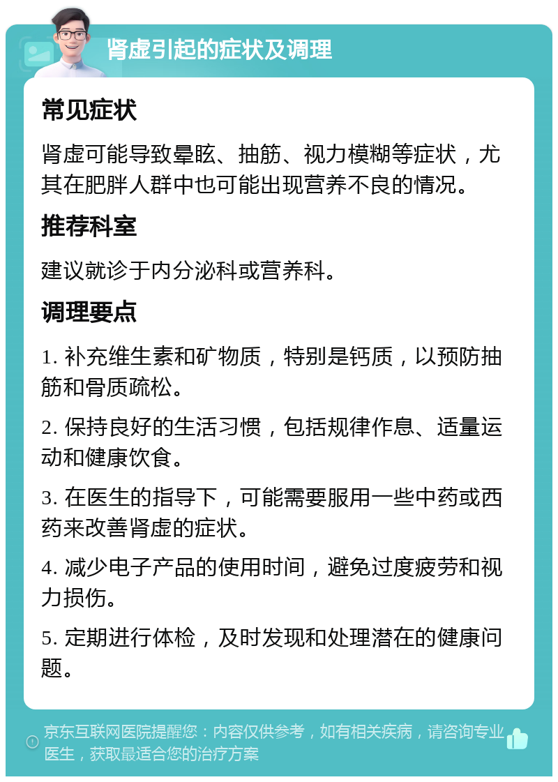 肾虚引起的症状及调理 常见症状 肾虚可能导致晕眩、抽筋、视力模糊等症状，尤其在肥胖人群中也可能出现营养不良的情况。 推荐科室 建议就诊于内分泌科或营养科。 调理要点 1. 补充维生素和矿物质，特别是钙质，以预防抽筋和骨质疏松。 2. 保持良好的生活习惯，包括规律作息、适量运动和健康饮食。 3. 在医生的指导下，可能需要服用一些中药或西药来改善肾虚的症状。 4. 减少电子产品的使用时间，避免过度疲劳和视力损伤。 5. 定期进行体检，及时发现和处理潜在的健康问题。