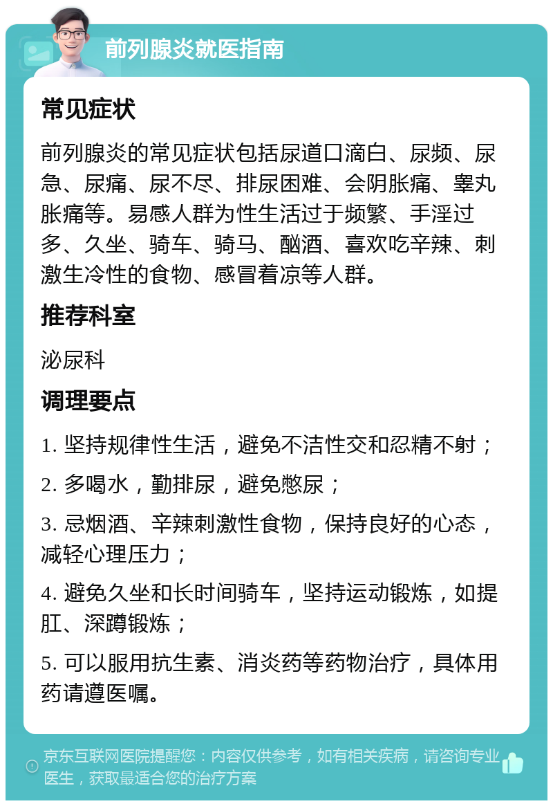 前列腺炎就医指南 常见症状 前列腺炎的常见症状包括尿道口滴白、尿频、尿急、尿痛、尿不尽、排尿困难、会阴胀痛、睾丸胀痛等。易感人群为性生活过于频繁、手淫过多、久坐、骑车、骑马、酗酒、喜欢吃辛辣、刺激生冷性的食物、感冒着凉等人群。 推荐科室 泌尿科 调理要点 1. 坚持规律性生活，避免不洁性交和忍精不射； 2. 多喝水，勤排尿，避免憋尿； 3. 忌烟酒、辛辣刺激性食物，保持良好的心态，减轻心理压力； 4. 避免久坐和长时间骑车，坚持运动锻炼，如提肛、深蹲锻炼； 5. 可以服用抗生素、消炎药等药物治疗，具体用药请遵医嘱。