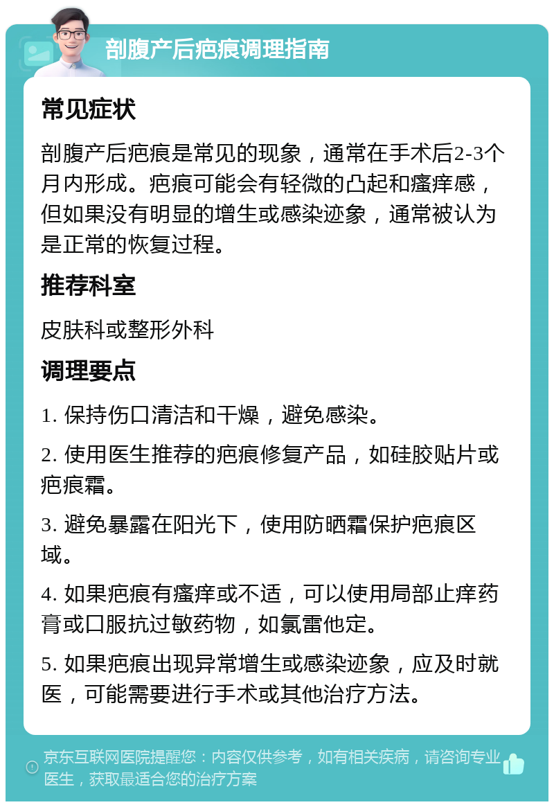 剖腹产后疤痕调理指南 常见症状 剖腹产后疤痕是常见的现象，通常在手术后2-3个月内形成。疤痕可能会有轻微的凸起和瘙痒感，但如果没有明显的增生或感染迹象，通常被认为是正常的恢复过程。 推荐科室 皮肤科或整形外科 调理要点 1. 保持伤口清洁和干燥，避免感染。 2. 使用医生推荐的疤痕修复产品，如硅胶贴片或疤痕霜。 3. 避免暴露在阳光下，使用防晒霜保护疤痕区域。 4. 如果疤痕有瘙痒或不适，可以使用局部止痒药膏或口服抗过敏药物，如氯雷他定。 5. 如果疤痕出现异常增生或感染迹象，应及时就医，可能需要进行手术或其他治疗方法。