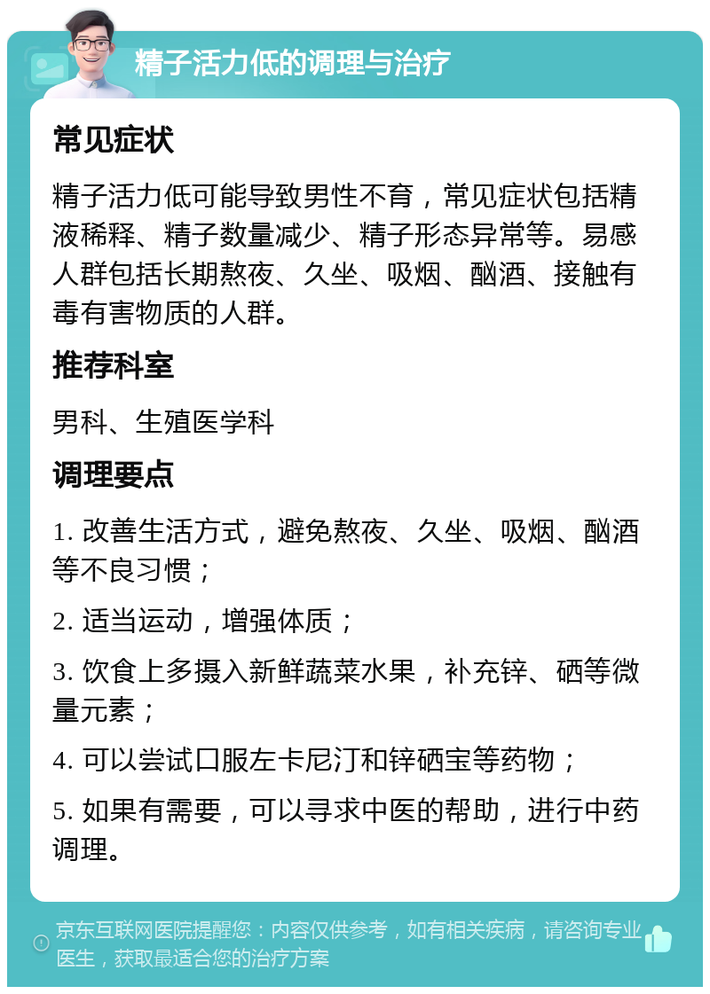 精子活力低的调理与治疗 常见症状 精子活力低可能导致男性不育，常见症状包括精液稀释、精子数量减少、精子形态异常等。易感人群包括长期熬夜、久坐、吸烟、酗酒、接触有毒有害物质的人群。 推荐科室 男科、生殖医学科 调理要点 1. 改善生活方式，避免熬夜、久坐、吸烟、酗酒等不良习惯； 2. 适当运动，增强体质； 3. 饮食上多摄入新鲜蔬菜水果，补充锌、硒等微量元素； 4. 可以尝试口服左卡尼汀和锌硒宝等药物； 5. 如果有需要，可以寻求中医的帮助，进行中药调理。